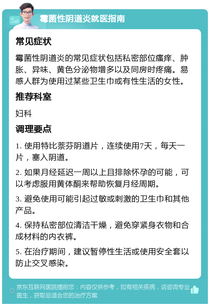 霉菌性阴道炎就医指南 常见症状 霉菌性阴道炎的常见症状包括私密部位瘙痒、肿胀、异味、黄色分泌物增多以及同房时疼痛。易感人群为使用过某些卫生巾或有性生活的女性。 推荐科室 妇科 调理要点 1. 使用特比萘芬阴道片，连续使用7天，每天一片，塞入阴道。 2. 如果月经延迟一周以上且排除怀孕的可能，可以考虑服用黄体酮来帮助恢复月经周期。 3. 避免使用可能引起过敏或刺激的卫生巾和其他产品。 4. 保持私密部位清洁干燥，避免穿紧身衣物和合成材料的内衣裤。 5. 在治疗期间，建议暂停性生活或使用安全套以防止交叉感染。