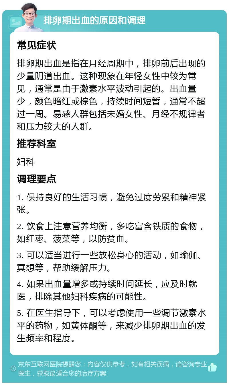 排卵期出血的原因和调理 常见症状 排卵期出血是指在月经周期中，排卵前后出现的少量阴道出血。这种现象在年轻女性中较为常见，通常是由于激素水平波动引起的。出血量少，颜色暗红或棕色，持续时间短暂，通常不超过一周。易感人群包括未婚女性、月经不规律者和压力较大的人群。 推荐科室 妇科 调理要点 1. 保持良好的生活习惯，避免过度劳累和精神紧张。 2. 饮食上注意营养均衡，多吃富含铁质的食物，如红枣、菠菜等，以防贫血。 3. 可以适当进行一些放松身心的活动，如瑜伽、冥想等，帮助缓解压力。 4. 如果出血量增多或持续时间延长，应及时就医，排除其他妇科疾病的可能性。 5. 在医生指导下，可以考虑使用一些调节激素水平的药物，如黄体酮等，来减少排卵期出血的发生频率和程度。