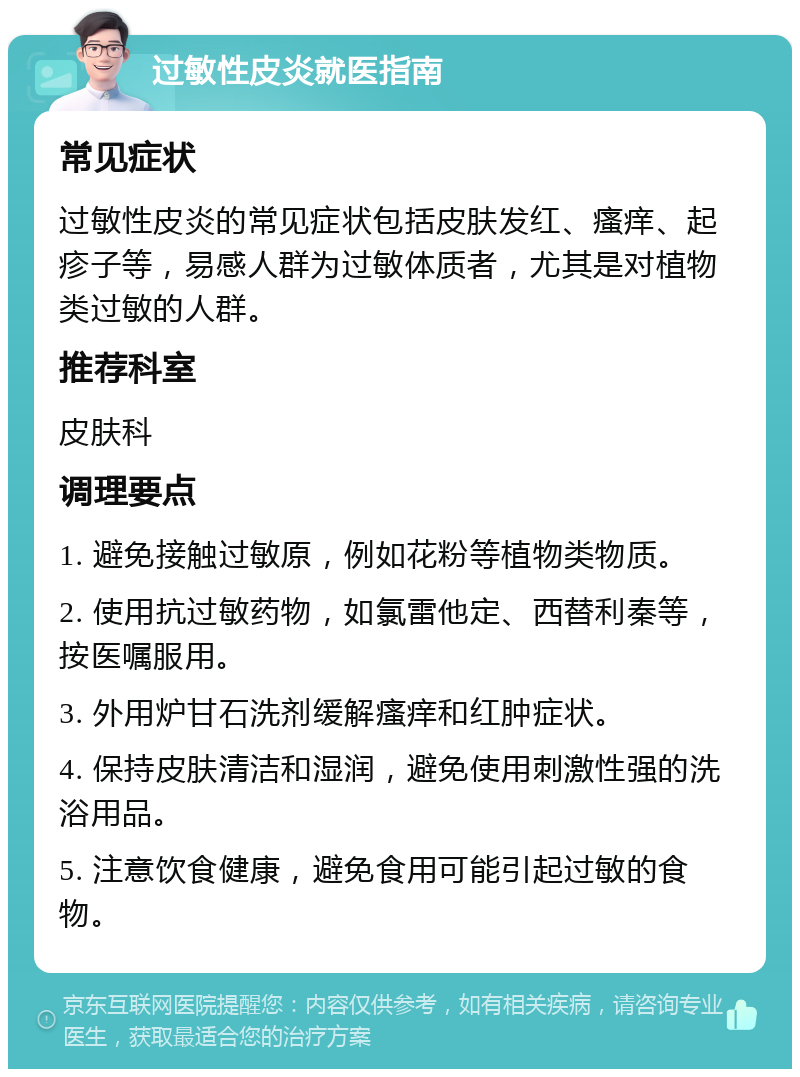 过敏性皮炎就医指南 常见症状 过敏性皮炎的常见症状包括皮肤发红、瘙痒、起疹子等，易感人群为过敏体质者，尤其是对植物类过敏的人群。 推荐科室 皮肤科 调理要点 1. 避免接触过敏原，例如花粉等植物类物质。 2. 使用抗过敏药物，如氯雷他定、西替利秦等，按医嘱服用。 3. 外用炉甘石洗剂缓解瘙痒和红肿症状。 4. 保持皮肤清洁和湿润，避免使用刺激性强的洗浴用品。 5. 注意饮食健康，避免食用可能引起过敏的食物。