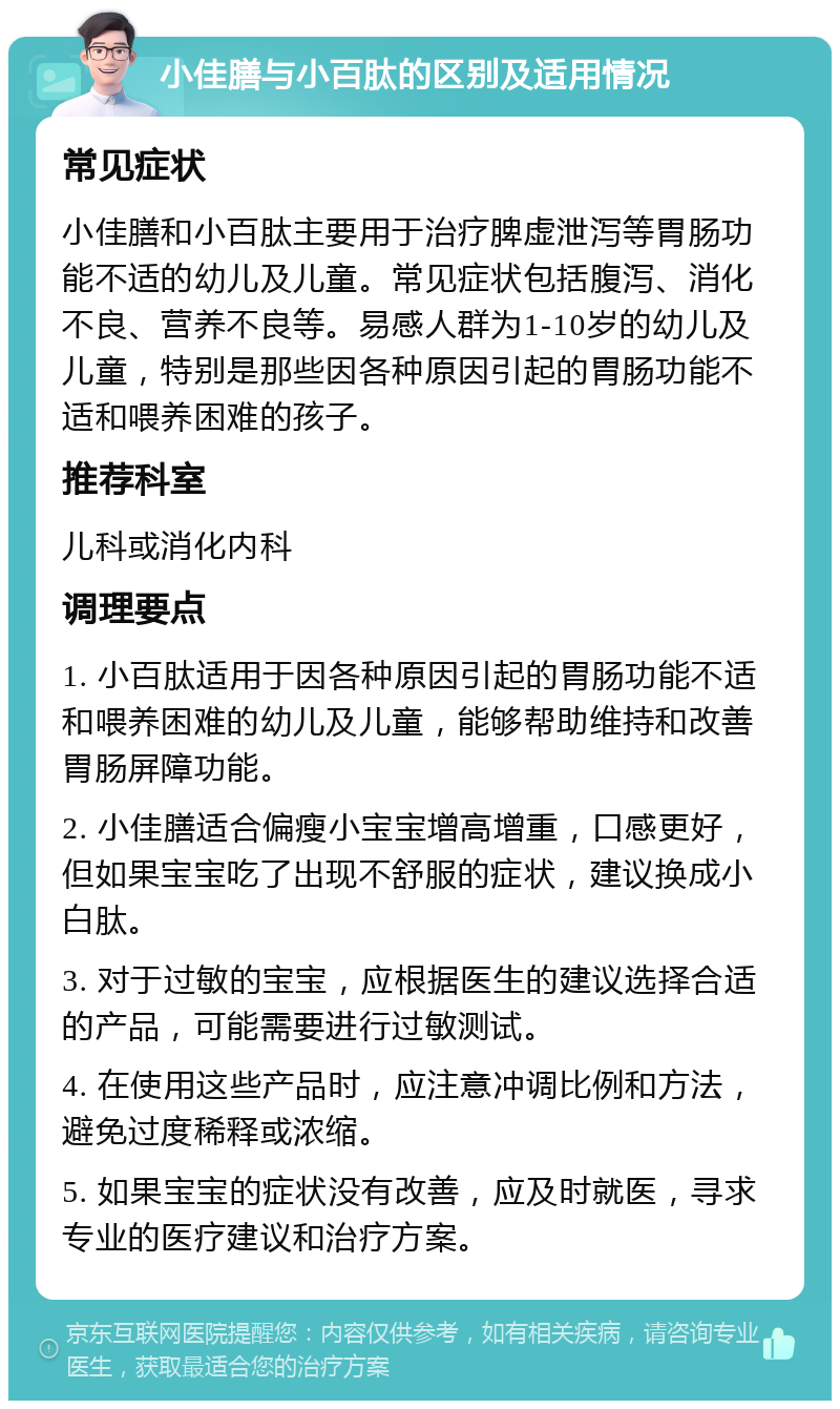 小佳膳与小百肽的区别及适用情况 常见症状 小佳膳和小百肽主要用于治疗脾虚泄泻等胃肠功能不适的幼儿及儿童。常见症状包括腹泻、消化不良、营养不良等。易感人群为1-10岁的幼儿及儿童，特别是那些因各种原因引起的胃肠功能不适和喂养困难的孩子。 推荐科室 儿科或消化内科 调理要点 1. 小百肽适用于因各种原因引起的胃肠功能不适和喂养困难的幼儿及儿童，能够帮助维持和改善胃肠屏障功能。 2. 小佳膳适合偏瘦小宝宝增高增重，口感更好，但如果宝宝吃了出现不舒服的症状，建议换成小白肽。 3. 对于过敏的宝宝，应根据医生的建议选择合适的产品，可能需要进行过敏测试。 4. 在使用这些产品时，应注意冲调比例和方法，避免过度稀释或浓缩。 5. 如果宝宝的症状没有改善，应及时就医，寻求专业的医疗建议和治疗方案。