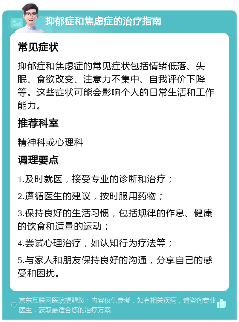 抑郁症和焦虑症的治疗指南 常见症状 抑郁症和焦虑症的常见症状包括情绪低落、失眠、食欲改变、注意力不集中、自我评价下降等。这些症状可能会影响个人的日常生活和工作能力。 推荐科室 精神科或心理科 调理要点 1.及时就医，接受专业的诊断和治疗； 2.遵循医生的建议，按时服用药物； 3.保持良好的生活习惯，包括规律的作息、健康的饮食和适量的运动； 4.尝试心理治疗，如认知行为疗法等； 5.与家人和朋友保持良好的沟通，分享自己的感受和困扰。