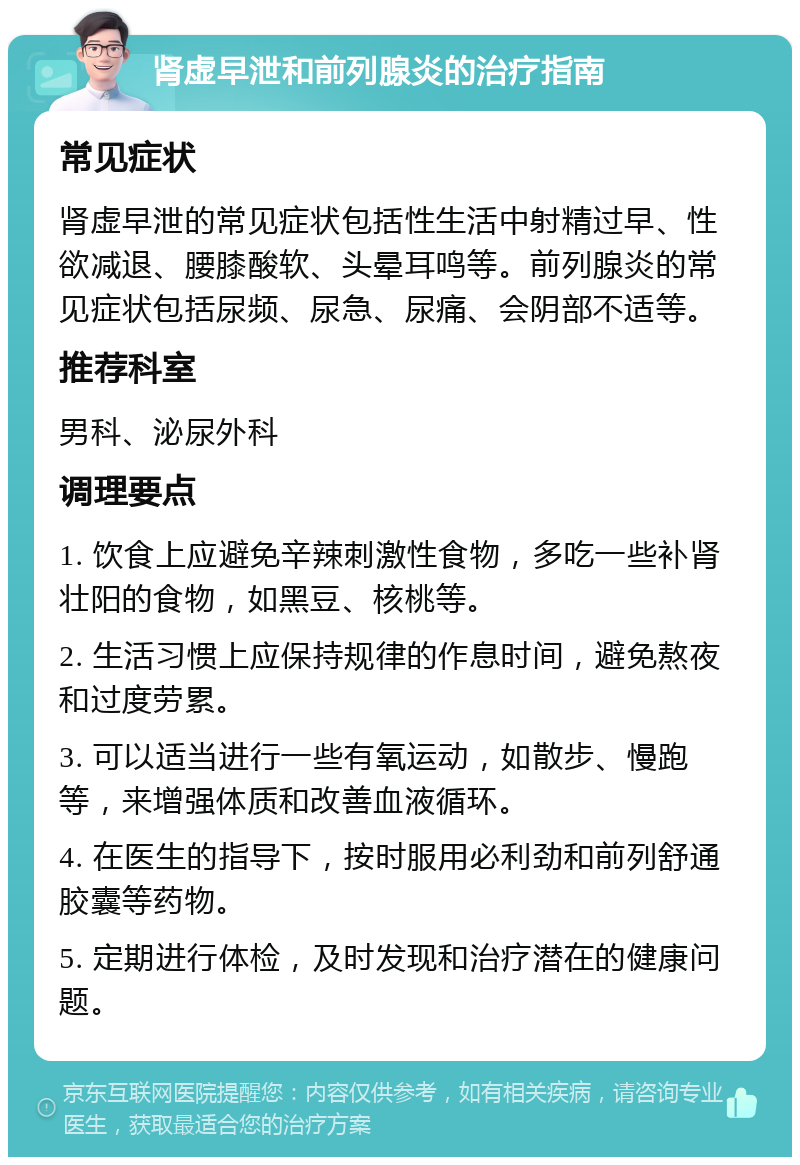 肾虚早泄和前列腺炎的治疗指南 常见症状 肾虚早泄的常见症状包括性生活中射精过早、性欲减退、腰膝酸软、头晕耳鸣等。前列腺炎的常见症状包括尿频、尿急、尿痛、会阴部不适等。 推荐科室 男科、泌尿外科 调理要点 1. 饮食上应避免辛辣刺激性食物，多吃一些补肾壮阳的食物，如黑豆、核桃等。 2. 生活习惯上应保持规律的作息时间，避免熬夜和过度劳累。 3. 可以适当进行一些有氧运动，如散步、慢跑等，来增强体质和改善血液循环。 4. 在医生的指导下，按时服用必利劲和前列舒通胶囊等药物。 5. 定期进行体检，及时发现和治疗潜在的健康问题。