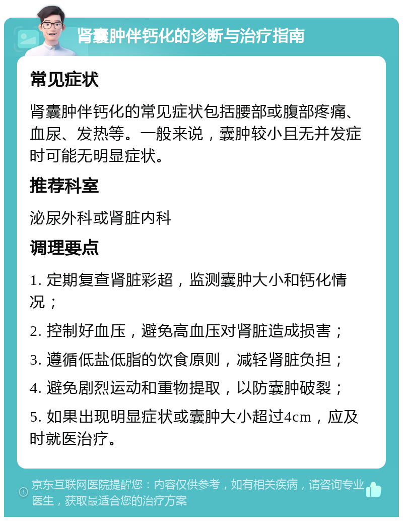 肾囊肿伴钙化的诊断与治疗指南 常见症状 肾囊肿伴钙化的常见症状包括腰部或腹部疼痛、血尿、发热等。一般来说，囊肿较小且无并发症时可能无明显症状。 推荐科室 泌尿外科或肾脏内科 调理要点 1. 定期复查肾脏彩超，监测囊肿大小和钙化情况； 2. 控制好血压，避免高血压对肾脏造成损害； 3. 遵循低盐低脂的饮食原则，减轻肾脏负担； 4. 避免剧烈运动和重物提取，以防囊肿破裂； 5. 如果出现明显症状或囊肿大小超过4cm，应及时就医治疗。