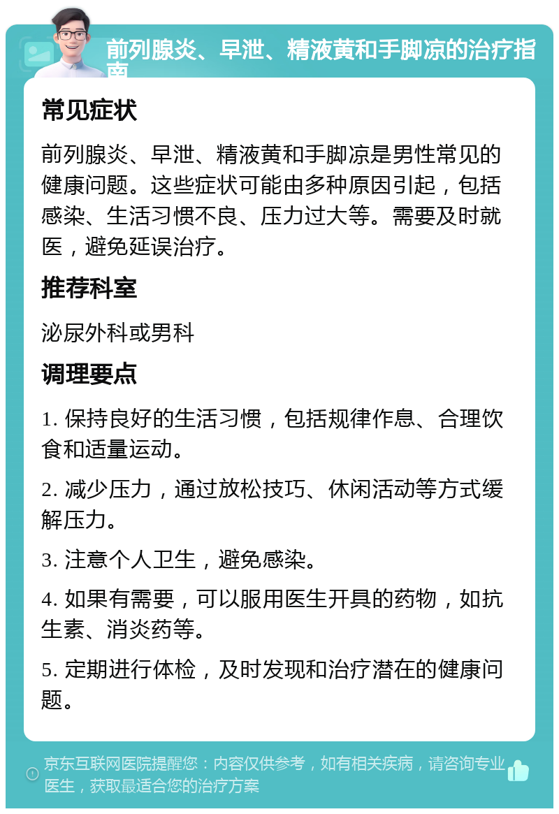 前列腺炎、早泄、精液黄和手脚凉的治疗指南 常见症状 前列腺炎、早泄、精液黄和手脚凉是男性常见的健康问题。这些症状可能由多种原因引起，包括感染、生活习惯不良、压力过大等。需要及时就医，避免延误治疗。 推荐科室 泌尿外科或男科 调理要点 1. 保持良好的生活习惯，包括规律作息、合理饮食和适量运动。 2. 减少压力，通过放松技巧、休闲活动等方式缓解压力。 3. 注意个人卫生，避免感染。 4. 如果有需要，可以服用医生开具的药物，如抗生素、消炎药等。 5. 定期进行体检，及时发现和治疗潜在的健康问题。