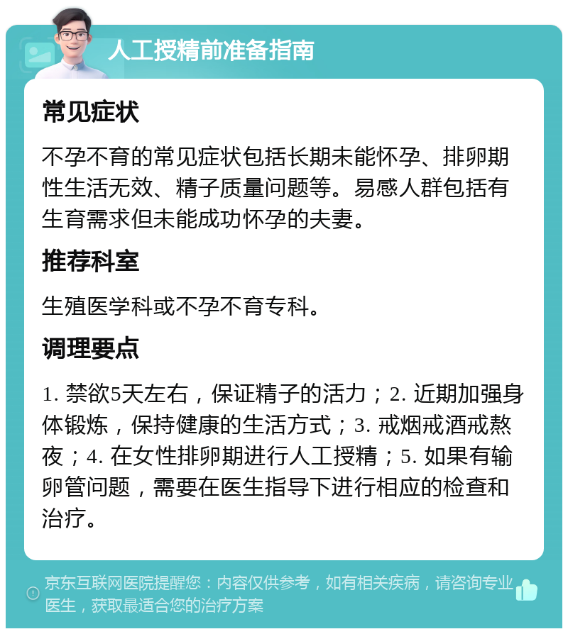 人工授精前准备指南 常见症状 不孕不育的常见症状包括长期未能怀孕、排卵期性生活无效、精子质量问题等。易感人群包括有生育需求但未能成功怀孕的夫妻。 推荐科室 生殖医学科或不孕不育专科。 调理要点 1. 禁欲5天左右，保证精子的活力；2. 近期加强身体锻炼，保持健康的生活方式；3. 戒烟戒酒戒熬夜；4. 在女性排卵期进行人工授精；5. 如果有输卵管问题，需要在医生指导下进行相应的检查和治疗。