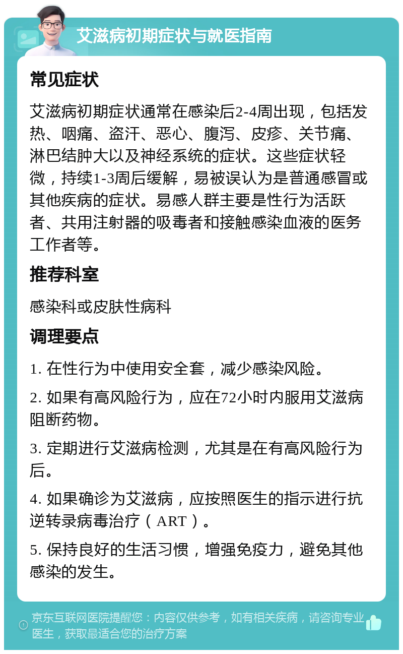 艾滋病初期症状与就医指南 常见症状 艾滋病初期症状通常在感染后2-4周出现，包括发热、咽痛、盗汗、恶心、腹泻、皮疹、关节痛、淋巴结肿大以及神经系统的症状。这些症状轻微，持续1-3周后缓解，易被误认为是普通感冒或其他疾病的症状。易感人群主要是性行为活跃者、共用注射器的吸毒者和接触感染血液的医务工作者等。 推荐科室 感染科或皮肤性病科 调理要点 1. 在性行为中使用安全套，减少感染风险。 2. 如果有高风险行为，应在72小时内服用艾滋病阻断药物。 3. 定期进行艾滋病检测，尤其是在有高风险行为后。 4. 如果确诊为艾滋病，应按照医生的指示进行抗逆转录病毒治疗（ART）。 5. 保持良好的生活习惯，增强免疫力，避免其他感染的发生。