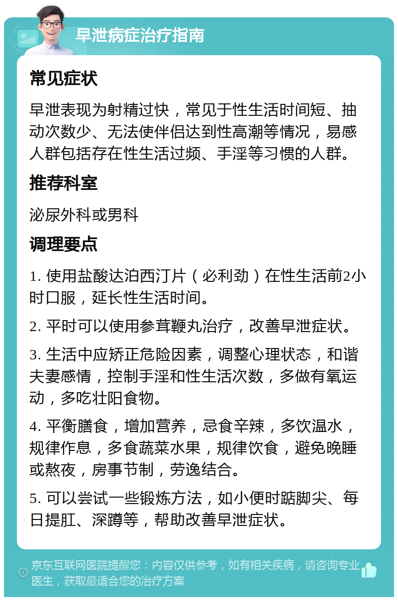 早泄病症治疗指南 常见症状 早泄表现为射精过快，常见于性生活时间短、抽动次数少、无法使伴侣达到性高潮等情况，易感人群包括存在性生活过频、手淫等习惯的人群。 推荐科室 泌尿外科或男科 调理要点 1. 使用盐酸达泊西汀片（必利劲）在性生活前2小时口服，延长性生活时间。 2. 平时可以使用参茸鞭丸治疗，改善早泄症状。 3. 生活中应矫正危险因素，调整心理状态，和谐夫妻感情，控制手淫和性生活次数，多做有氧运动，多吃壮阳食物。 4. 平衡膳食，增加营养，忌食辛辣，多饮温水，规律作息，多食蔬菜水果，规律饮食，避免晚睡或熬夜，房事节制，劳逸结合。 5. 可以尝试一些锻炼方法，如小便时踮脚尖、每日提肛、深蹲等，帮助改善早泄症状。