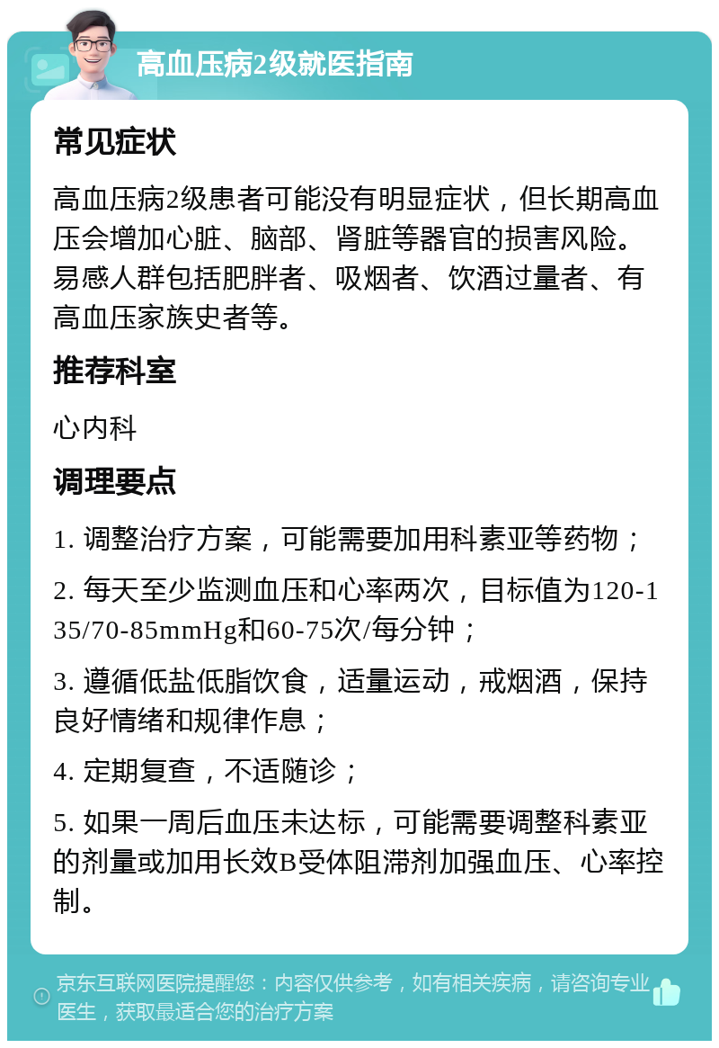 高血压病2级就医指南 常见症状 高血压病2级患者可能没有明显症状，但长期高血压会增加心脏、脑部、肾脏等器官的损害风险。易感人群包括肥胖者、吸烟者、饮酒过量者、有高血压家族史者等。 推荐科室 心内科 调理要点 1. 调整治疗方案，可能需要加用科素亚等药物； 2. 每天至少监测血压和心率两次，目标值为120-135/70-85mmHg和60-75次/每分钟； 3. 遵循低盐低脂饮食，适量运动，戒烟酒，保持良好情绪和规律作息； 4. 定期复查，不适随诊； 5. 如果一周后血压未达标，可能需要调整科素亚的剂量或加用长效B受体阻滞剂加强血压、心率控制。