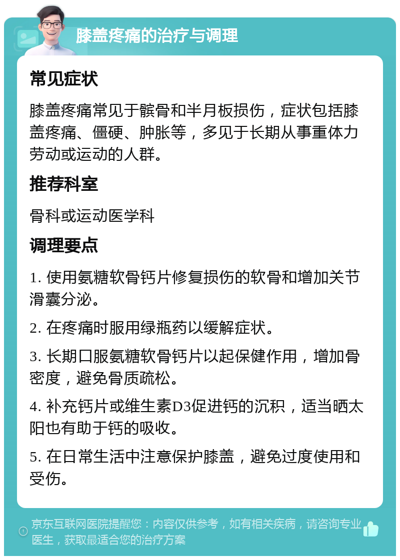 膝盖疼痛的治疗与调理 常见症状 膝盖疼痛常见于髌骨和半月板损伤，症状包括膝盖疼痛、僵硬、肿胀等，多见于长期从事重体力劳动或运动的人群。 推荐科室 骨科或运动医学科 调理要点 1. 使用氨糖软骨钙片修复损伤的软骨和增加关节滑囊分泌。 2. 在疼痛时服用绿瓶药以缓解症状。 3. 长期口服氨糖软骨钙片以起保健作用，增加骨密度，避免骨质疏松。 4. 补充钙片或维生素D3促进钙的沉积，适当晒太阳也有助于钙的吸收。 5. 在日常生活中注意保护膝盖，避免过度使用和受伤。