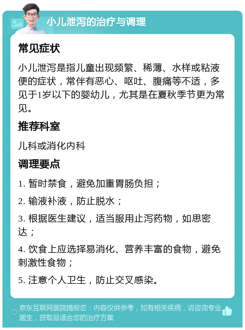 小儿泄泻的治疗与调理 常见症状 小儿泄泻是指儿童出现频繁、稀薄、水样或粘液便的症状，常伴有恶心、呕吐、腹痛等不适，多见于1岁以下的婴幼儿，尤其是在夏秋季节更为常见。 推荐科室 儿科或消化内科 调理要点 1. 暂时禁食，避免加重胃肠负担； 2. 输液补液，防止脱水； 3. 根据医生建议，适当服用止泻药物，如思密达； 4. 饮食上应选择易消化、营养丰富的食物，避免刺激性食物； 5. 注意个人卫生，防止交叉感染。