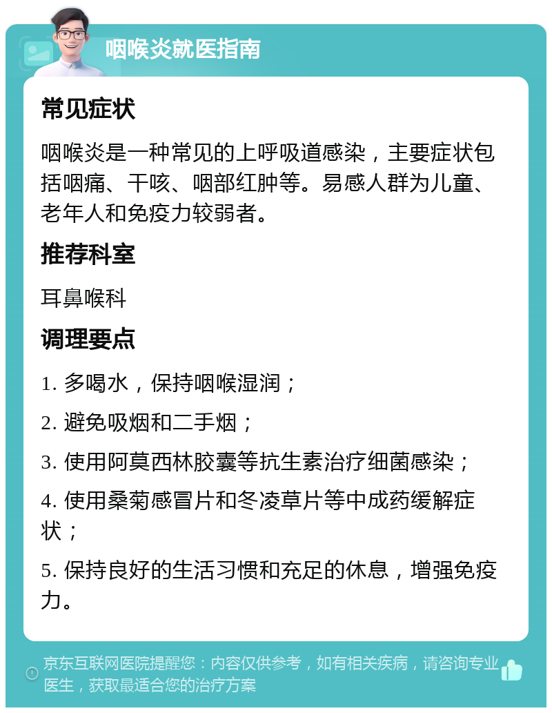 咽喉炎就医指南 常见症状 咽喉炎是一种常见的上呼吸道感染，主要症状包括咽痛、干咳、咽部红肿等。易感人群为儿童、老年人和免疫力较弱者。 推荐科室 耳鼻喉科 调理要点 1. 多喝水，保持咽喉湿润； 2. 避免吸烟和二手烟； 3. 使用阿莫西林胶囊等抗生素治疗细菌感染； 4. 使用桑菊感冒片和冬凌草片等中成药缓解症状； 5. 保持良好的生活习惯和充足的休息，增强免疫力。