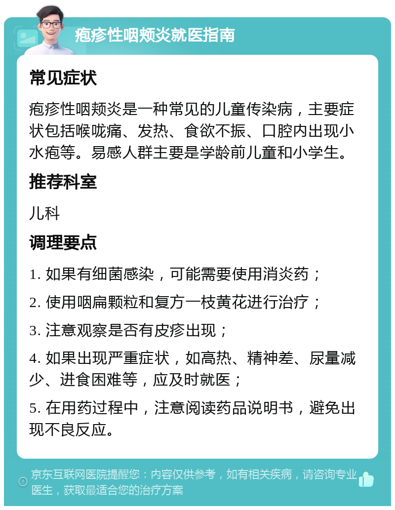 疱疹性咽颊炎就医指南 常见症状 疱疹性咽颊炎是一种常见的儿童传染病，主要症状包括喉咙痛、发热、食欲不振、口腔内出现小水疱等。易感人群主要是学龄前儿童和小学生。 推荐科室 儿科 调理要点 1. 如果有细菌感染，可能需要使用消炎药； 2. 使用咽扁颗粒和复方一枝黄花进行治疗； 3. 注意观察是否有皮疹出现； 4. 如果出现严重症状，如高热、精神差、尿量减少、进食困难等，应及时就医； 5. 在用药过程中，注意阅读药品说明书，避免出现不良反应。