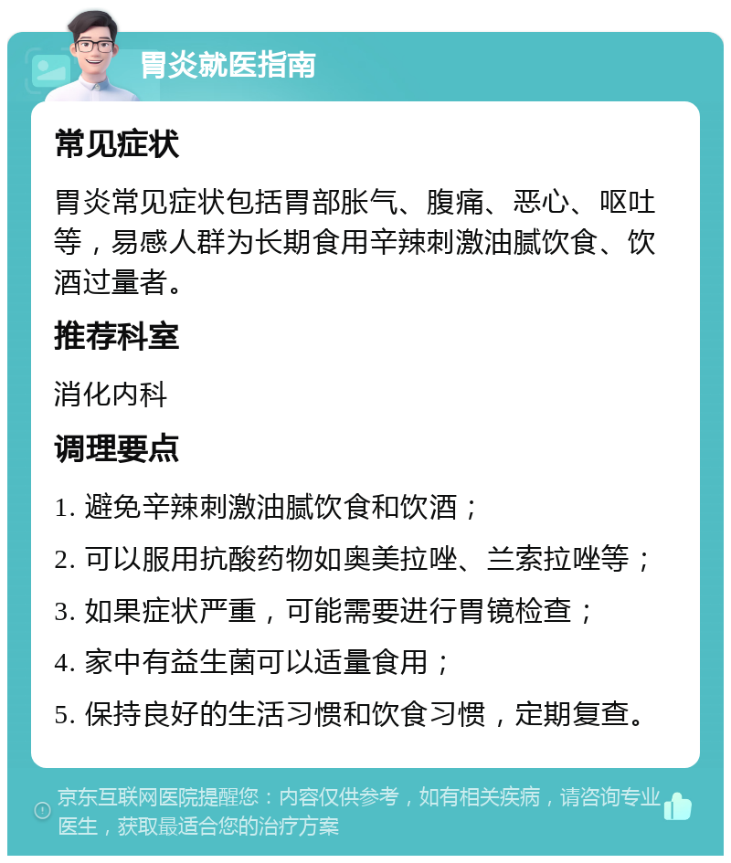 胃炎就医指南 常见症状 胃炎常见症状包括胃部胀气、腹痛、恶心、呕吐等，易感人群为长期食用辛辣刺激油腻饮食、饮酒过量者。 推荐科室 消化内科 调理要点 1. 避免辛辣刺激油腻饮食和饮酒； 2. 可以服用抗酸药物如奥美拉唑、兰索拉唑等； 3. 如果症状严重，可能需要进行胃镜检查； 4. 家中有益生菌可以适量食用； 5. 保持良好的生活习惯和饮食习惯，定期复查。