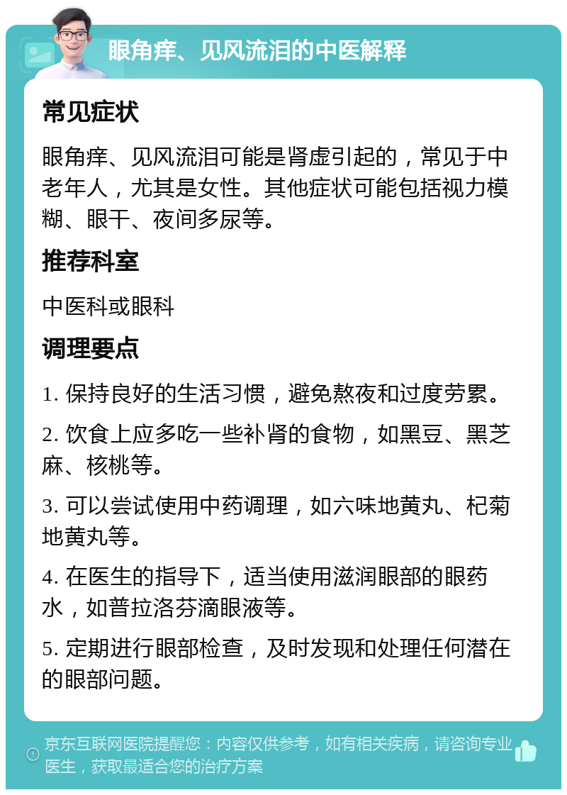 眼角痒、见风流泪的中医解释 常见症状 眼角痒、见风流泪可能是肾虚引起的，常见于中老年人，尤其是女性。其他症状可能包括视力模糊、眼干、夜间多尿等。 推荐科室 中医科或眼科 调理要点 1. 保持良好的生活习惯，避免熬夜和过度劳累。 2. 饮食上应多吃一些补肾的食物，如黑豆、黑芝麻、核桃等。 3. 可以尝试使用中药调理，如六味地黄丸、杞菊地黄丸等。 4. 在医生的指导下，适当使用滋润眼部的眼药水，如普拉洛芬滴眼液等。 5. 定期进行眼部检查，及时发现和处理任何潜在的眼部问题。