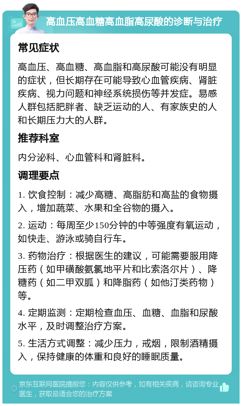 高血压高血糖高血脂高尿酸的诊断与治疗 常见症状 高血压、高血糖、高血脂和高尿酸可能没有明显的症状，但长期存在可能导致心血管疾病、肾脏疾病、视力问题和神经系统损伤等并发症。易感人群包括肥胖者、缺乏运动的人、有家族史的人和长期压力大的人群。 推荐科室 内分泌科、心血管科和肾脏科。 调理要点 1. 饮食控制：减少高糖、高脂肪和高盐的食物摄入，增加蔬菜、水果和全谷物的摄入。 2. 运动：每周至少150分钟的中等强度有氧运动，如快走、游泳或骑自行车。 3. 药物治疗：根据医生的建议，可能需要服用降压药（如甲磺酸氨氯地平片和比索洛尔片）、降糖药（如二甲双胍）和降脂药（如他汀类药物）等。 4. 定期监测：定期检查血压、血糖、血脂和尿酸水平，及时调整治疗方案。 5. 生活方式调整：减少压力，戒烟，限制酒精摄入，保持健康的体重和良好的睡眠质量。