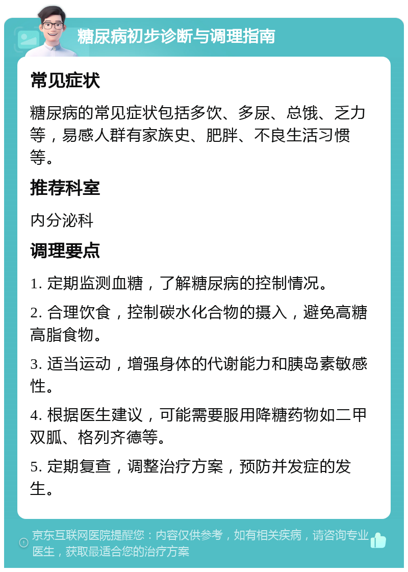 糖尿病初步诊断与调理指南 常见症状 糖尿病的常见症状包括多饮、多尿、总饿、乏力等，易感人群有家族史、肥胖、不良生活习惯等。 推荐科室 内分泌科 调理要点 1. 定期监测血糖，了解糖尿病的控制情况。 2. 合理饮食，控制碳水化合物的摄入，避免高糖高脂食物。 3. 适当运动，增强身体的代谢能力和胰岛素敏感性。 4. 根据医生建议，可能需要服用降糖药物如二甲双胍、格列齐德等。 5. 定期复查，调整治疗方案，预防并发症的发生。