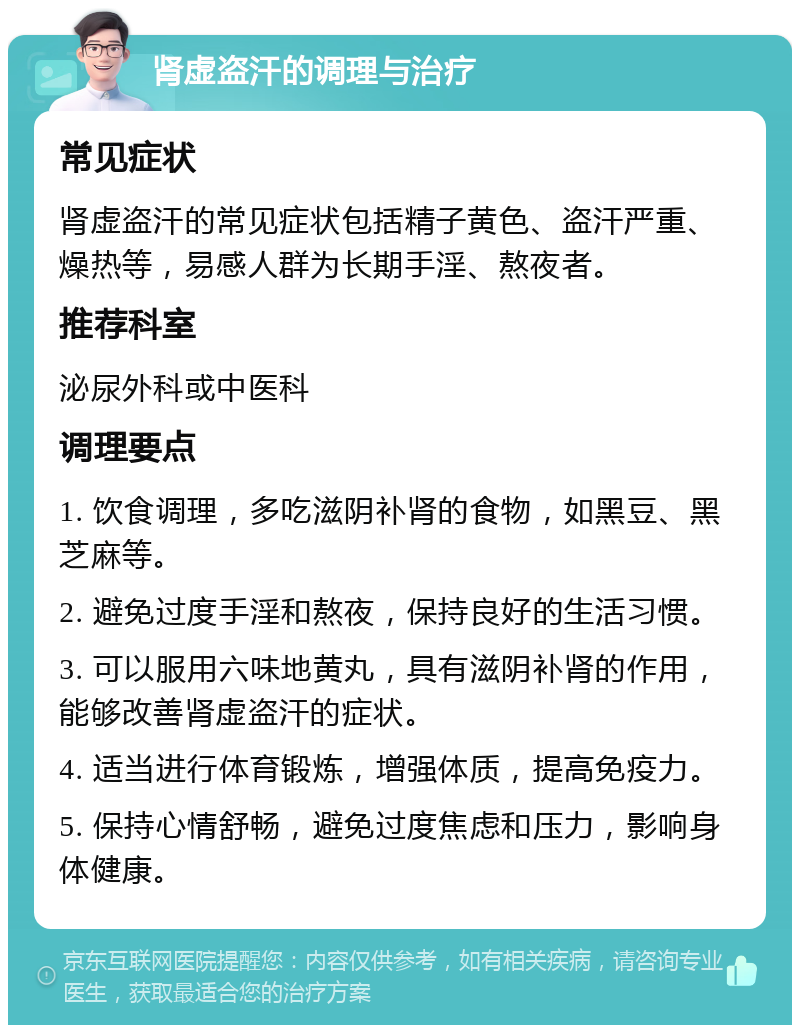 肾虚盗汗的调理与治疗 常见症状 肾虚盗汗的常见症状包括精子黄色、盗汗严重、燥热等，易感人群为长期手淫、熬夜者。 推荐科室 泌尿外科或中医科 调理要点 1. 饮食调理，多吃滋阴补肾的食物，如黑豆、黑芝麻等。 2. 避免过度手淫和熬夜，保持良好的生活习惯。 3. 可以服用六味地黄丸，具有滋阴补肾的作用，能够改善肾虚盗汗的症状。 4. 适当进行体育锻炼，增强体质，提高免疫力。 5. 保持心情舒畅，避免过度焦虑和压力，影响身体健康。