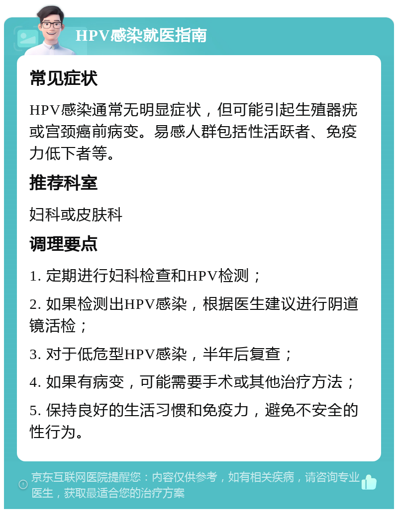 HPV感染就医指南 常见症状 HPV感染通常无明显症状，但可能引起生殖器疣或宫颈癌前病变。易感人群包括性活跃者、免疫力低下者等。 推荐科室 妇科或皮肤科 调理要点 1. 定期进行妇科检查和HPV检测； 2. 如果检测出HPV感染，根据医生建议进行阴道镜活检； 3. 对于低危型HPV感染，半年后复查； 4. 如果有病变，可能需要手术或其他治疗方法； 5. 保持良好的生活习惯和免疫力，避免不安全的性行为。