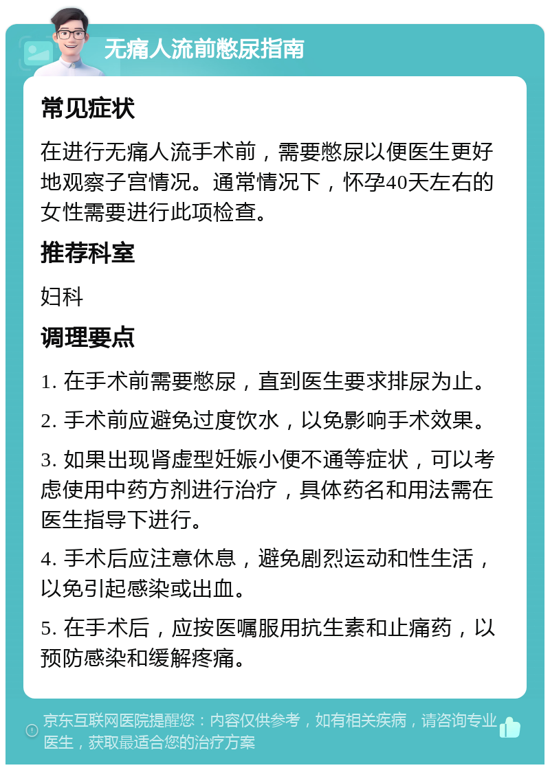 无痛人流前憋尿指南 常见症状 在进行无痛人流手术前，需要憋尿以便医生更好地观察子宫情况。通常情况下，怀孕40天左右的女性需要进行此项检查。 推荐科室 妇科 调理要点 1. 在手术前需要憋尿，直到医生要求排尿为止。 2. 手术前应避免过度饮水，以免影响手术效果。 3. 如果出现肾虚型妊娠小便不通等症状，可以考虑使用中药方剂进行治疗，具体药名和用法需在医生指导下进行。 4. 手术后应注意休息，避免剧烈运动和性生活，以免引起感染或出血。 5. 在手术后，应按医嘱服用抗生素和止痛药，以预防感染和缓解疼痛。