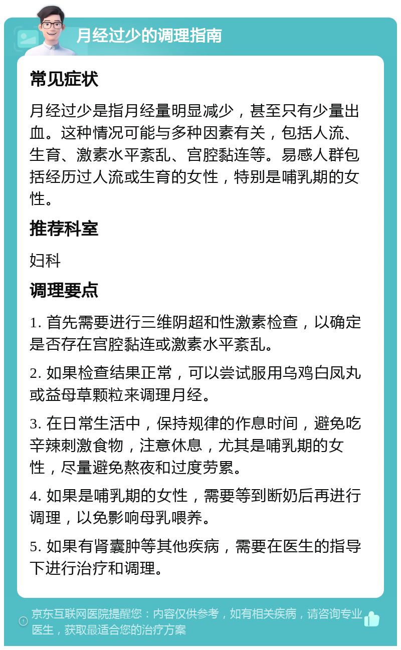 月经过少的调理指南 常见症状 月经过少是指月经量明显减少，甚至只有少量出血。这种情况可能与多种因素有关，包括人流、生育、激素水平紊乱、宫腔黏连等。易感人群包括经历过人流或生育的女性，特别是哺乳期的女性。 推荐科室 妇科 调理要点 1. 首先需要进行三维阴超和性激素检查，以确定是否存在宫腔黏连或激素水平紊乱。 2. 如果检查结果正常，可以尝试服用乌鸡白凤丸或益母草颗粒来调理月经。 3. 在日常生活中，保持规律的作息时间，避免吃辛辣刺激食物，注意休息，尤其是哺乳期的女性，尽量避免熬夜和过度劳累。 4. 如果是哺乳期的女性，需要等到断奶后再进行调理，以免影响母乳喂养。 5. 如果有肾囊肿等其他疾病，需要在医生的指导下进行治疗和调理。