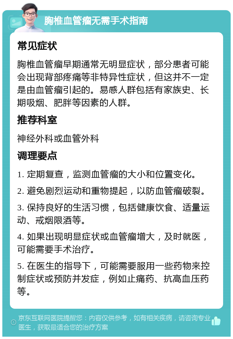 胸椎血管瘤无需手术指南 常见症状 胸椎血管瘤早期通常无明显症状，部分患者可能会出现背部疼痛等非特异性症状，但这并不一定是由血管瘤引起的。易感人群包括有家族史、长期吸烟、肥胖等因素的人群。 推荐科室 神经外科或血管外科 调理要点 1. 定期复查，监测血管瘤的大小和位置变化。 2. 避免剧烈运动和重物提起，以防血管瘤破裂。 3. 保持良好的生活习惯，包括健康饮食、适量运动、戒烟限酒等。 4. 如果出现明显症状或血管瘤增大，及时就医，可能需要手术治疗。 5. 在医生的指导下，可能需要服用一些药物来控制症状或预防并发症，例如止痛药、抗高血压药等。