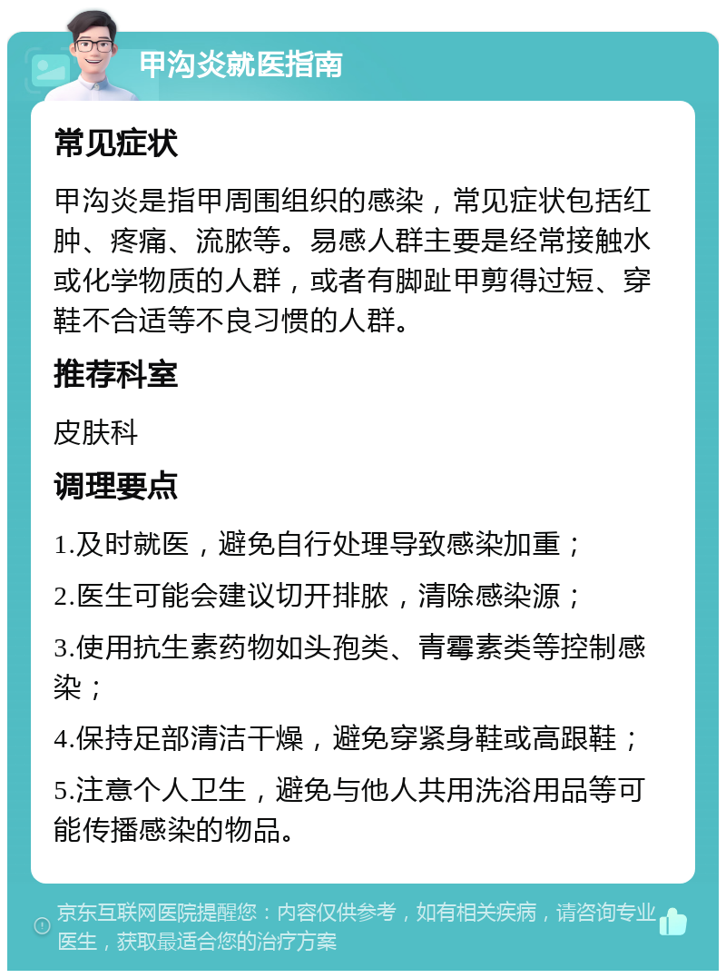 甲沟炎就医指南 常见症状 甲沟炎是指甲周围组织的感染，常见症状包括红肿、疼痛、流脓等。易感人群主要是经常接触水或化学物质的人群，或者有脚趾甲剪得过短、穿鞋不合适等不良习惯的人群。 推荐科室 皮肤科 调理要点 1.及时就医，避免自行处理导致感染加重； 2.医生可能会建议切开排脓，清除感染源； 3.使用抗生素药物如头孢类、青霉素类等控制感染； 4.保持足部清洁干燥，避免穿紧身鞋或高跟鞋； 5.注意个人卫生，避免与他人共用洗浴用品等可能传播感染的物品。