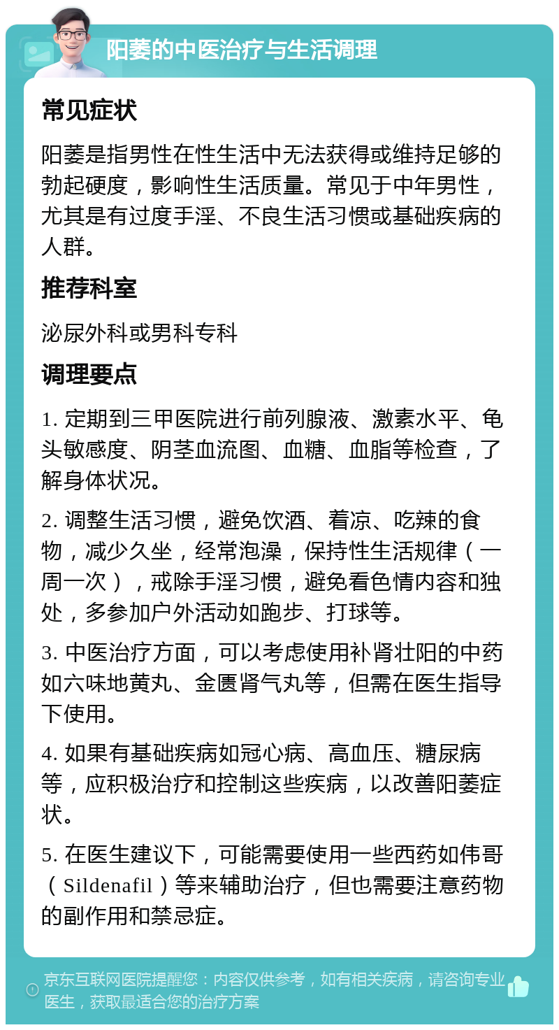 阳萎的中医治疗与生活调理 常见症状 阳萎是指男性在性生活中无法获得或维持足够的勃起硬度，影响性生活质量。常见于中年男性，尤其是有过度手淫、不良生活习惯或基础疾病的人群。 推荐科室 泌尿外科或男科专科 调理要点 1. 定期到三甲医院进行前列腺液、激素水平、龟头敏感度、阴茎血流图、血糖、血脂等检查，了解身体状况。 2. 调整生活习惯，避免饮酒、着凉、吃辣的食物，减少久坐，经常泡澡，保持性生活规律（一周一次），戒除手淫习惯，避免看色情内容和独处，多参加户外活动如跑步、打球等。 3. 中医治疗方面，可以考虑使用补肾壮阳的中药如六味地黄丸、金匮肾气丸等，但需在医生指导下使用。 4. 如果有基础疾病如冠心病、高血压、糖尿病等，应积极治疗和控制这些疾病，以改善阳萎症状。 5. 在医生建议下，可能需要使用一些西药如伟哥（Sildenafil）等来辅助治疗，但也需要注意药物的副作用和禁忌症。