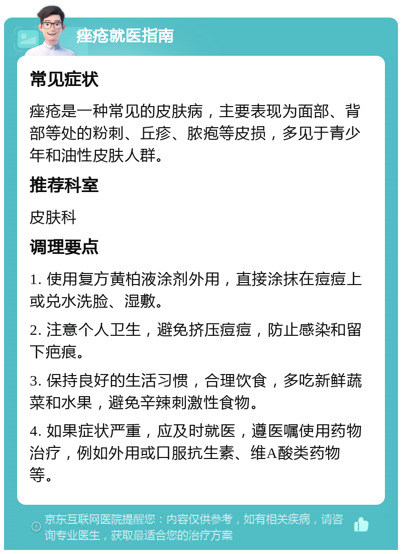 痤疮就医指南 常见症状 痤疮是一种常见的皮肤病，主要表现为面部、背部等处的粉刺、丘疹、脓疱等皮损，多见于青少年和油性皮肤人群。 推荐科室 皮肤科 调理要点 1. 使用复方黄柏液涂剂外用，直接涂抹在痘痘上或兑水洗脸、湿敷。 2. 注意个人卫生，避免挤压痘痘，防止感染和留下疤痕。 3. 保持良好的生活习惯，合理饮食，多吃新鲜蔬菜和水果，避免辛辣刺激性食物。 4. 如果症状严重，应及时就医，遵医嘱使用药物治疗，例如外用或口服抗生素、维A酸类药物等。