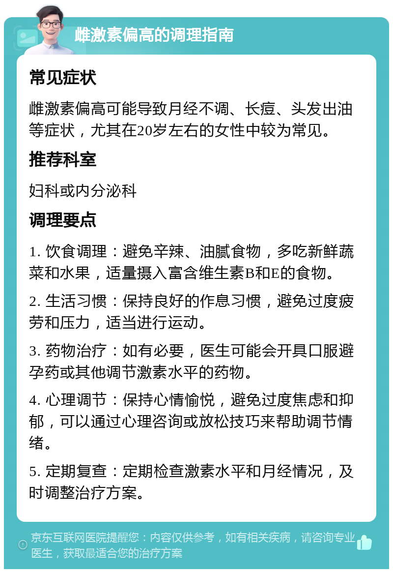 雌激素偏高的调理指南 常见症状 雌激素偏高可能导致月经不调、长痘、头发出油等症状，尤其在20岁左右的女性中较为常见。 推荐科室 妇科或内分泌科 调理要点 1. 饮食调理：避免辛辣、油腻食物，多吃新鲜蔬菜和水果，适量摄入富含维生素B和E的食物。 2. 生活习惯：保持良好的作息习惯，避免过度疲劳和压力，适当进行运动。 3. 药物治疗：如有必要，医生可能会开具口服避孕药或其他调节激素水平的药物。 4. 心理调节：保持心情愉悦，避免过度焦虑和抑郁，可以通过心理咨询或放松技巧来帮助调节情绪。 5. 定期复查：定期检查激素水平和月经情况，及时调整治疗方案。