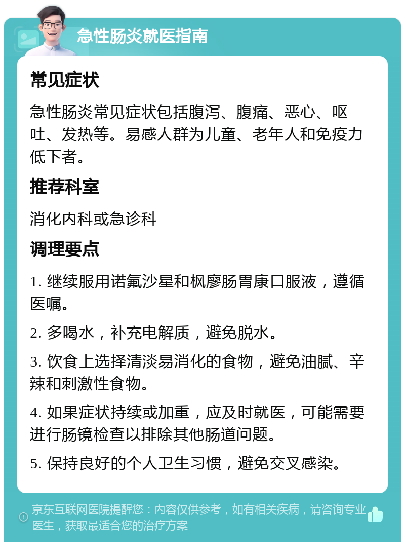 急性肠炎就医指南 常见症状 急性肠炎常见症状包括腹泻、腹痛、恶心、呕吐、发热等。易感人群为儿童、老年人和免疫力低下者。 推荐科室 消化内科或急诊科 调理要点 1. 继续服用诺氟沙星和枫廖肠胃康口服液，遵循医嘱。 2. 多喝水，补充电解质，避免脱水。 3. 饮食上选择清淡易消化的食物，避免油腻、辛辣和刺激性食物。 4. 如果症状持续或加重，应及时就医，可能需要进行肠镜检查以排除其他肠道问题。 5. 保持良好的个人卫生习惯，避免交叉感染。