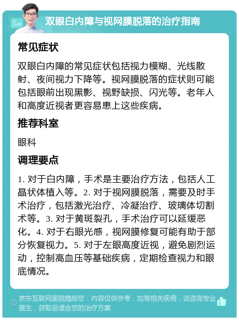 双眼白内障与视网膜脱落的治疗指南 常见症状 双眼白内障的常见症状包括视力模糊、光线散射、夜间视力下降等。视网膜脱落的症状则可能包括眼前出现黑影、视野缺损、闪光等。老年人和高度近视者更容易患上这些疾病。 推荐科室 眼科 调理要点 1. 对于白内障，手术是主要治疗方法，包括人工晶状体植入等。2. 对于视网膜脱落，需要及时手术治疗，包括激光治疗、冷凝治疗、玻璃体切割术等。3. 对于黄斑裂孔，手术治疗可以延缓恶化。4. 对于右眼光感，视网膜修复可能有助于部分恢复视力。5. 对于左眼高度近视，避免剧烈运动，控制高血压等基础疾病，定期检查视力和眼底情况。