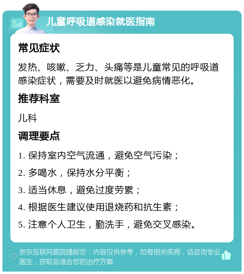 儿童呼吸道感染就医指南 常见症状 发热、咳嗽、乏力、头痛等是儿童常见的呼吸道感染症状，需要及时就医以避免病情恶化。 推荐科室 儿科 调理要点 1. 保持室内空气流通，避免空气污染； 2. 多喝水，保持水分平衡； 3. 适当休息，避免过度劳累； 4. 根据医生建议使用退烧药和抗生素； 5. 注意个人卫生，勤洗手，避免交叉感染。