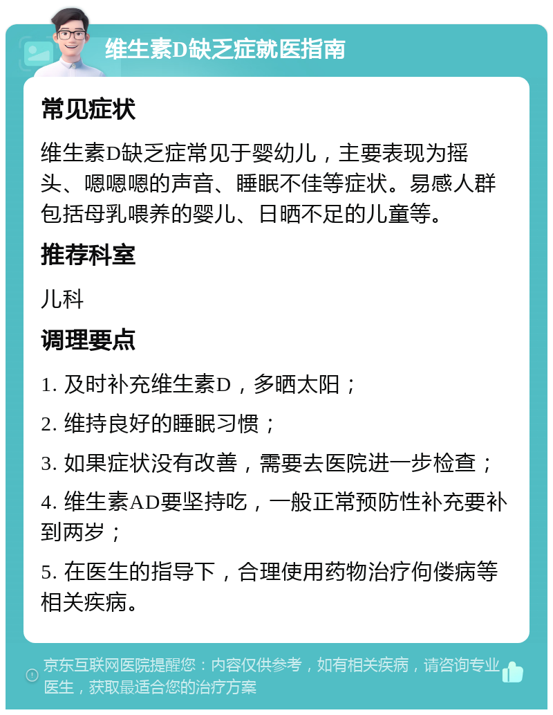 维生素D缺乏症就医指南 常见症状 维生素D缺乏症常见于婴幼儿，主要表现为摇头、嗯嗯嗯的声音、睡眠不佳等症状。易感人群包括母乳喂养的婴儿、日晒不足的儿童等。 推荐科室 儿科 调理要点 1. 及时补充维生素D，多晒太阳； 2. 维持良好的睡眠习惯； 3. 如果症状没有改善，需要去医院进一步检查； 4. 维生素AD要坚持吃，一般正常预防性补充要补到两岁； 5. 在医生的指导下，合理使用药物治疗佝偻病等相关疾病。