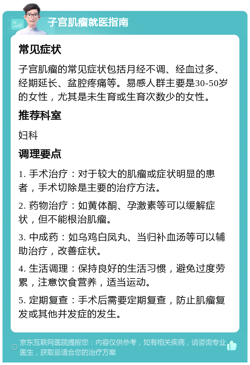 子宫肌瘤就医指南 常见症状 子宫肌瘤的常见症状包括月经不调、经血过多、经期延长、盆腔疼痛等。易感人群主要是30-50岁的女性，尤其是未生育或生育次数少的女性。 推荐科室 妇科 调理要点 1. 手术治疗：对于较大的肌瘤或症状明显的患者，手术切除是主要的治疗方法。 2. 药物治疗：如黄体酮、孕激素等可以缓解症状，但不能根治肌瘤。 3. 中成药：如乌鸡白凤丸、当归补血汤等可以辅助治疗，改善症状。 4. 生活调理：保持良好的生活习惯，避免过度劳累，注意饮食营养，适当运动。 5. 定期复查：手术后需要定期复查，防止肌瘤复发或其他并发症的发生。