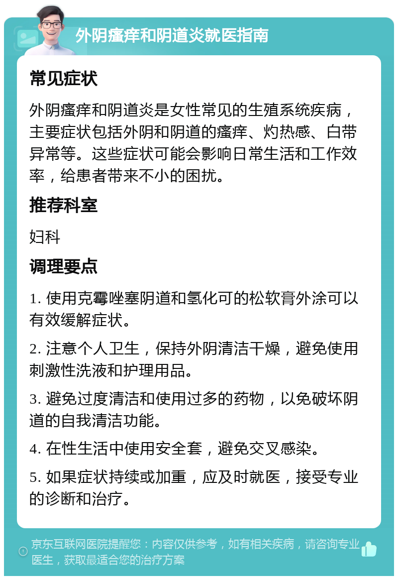 外阴瘙痒和阴道炎就医指南 常见症状 外阴瘙痒和阴道炎是女性常见的生殖系统疾病，主要症状包括外阴和阴道的瘙痒、灼热感、白带异常等。这些症状可能会影响日常生活和工作效率，给患者带来不小的困扰。 推荐科室 妇科 调理要点 1. 使用克霉唑塞阴道和氢化可的松软膏外涂可以有效缓解症状。 2. 注意个人卫生，保持外阴清洁干燥，避免使用刺激性洗液和护理用品。 3. 避免过度清洁和使用过多的药物，以免破坏阴道的自我清洁功能。 4. 在性生活中使用安全套，避免交叉感染。 5. 如果症状持续或加重，应及时就医，接受专业的诊断和治疗。