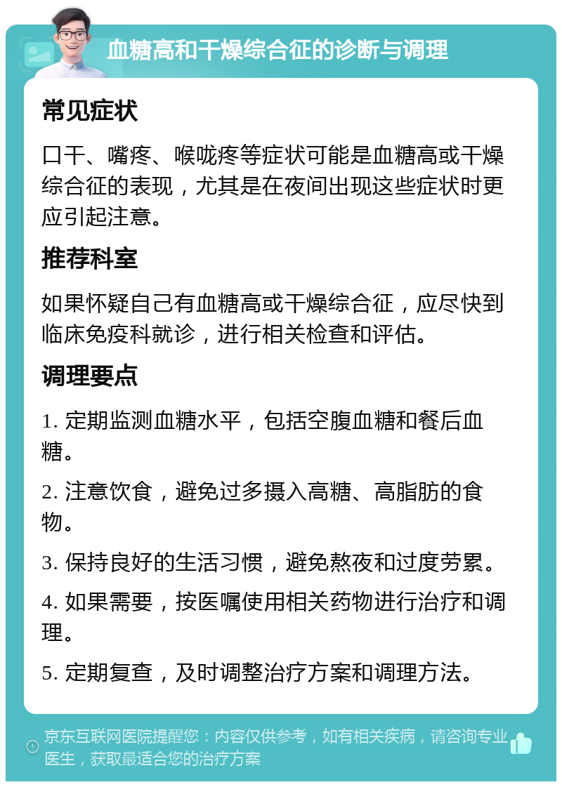 血糖高和干燥综合征的诊断与调理 常见症状 口干、嘴疼、喉咙疼等症状可能是血糖高或干燥综合征的表现，尤其是在夜间出现这些症状时更应引起注意。 推荐科室 如果怀疑自己有血糖高或干燥综合征，应尽快到临床免疫科就诊，进行相关检查和评估。 调理要点 1. 定期监测血糖水平，包括空腹血糖和餐后血糖。 2. 注意饮食，避免过多摄入高糖、高脂肪的食物。 3. 保持良好的生活习惯，避免熬夜和过度劳累。 4. 如果需要，按医嘱使用相关药物进行治疗和调理。 5. 定期复查，及时调整治疗方案和调理方法。