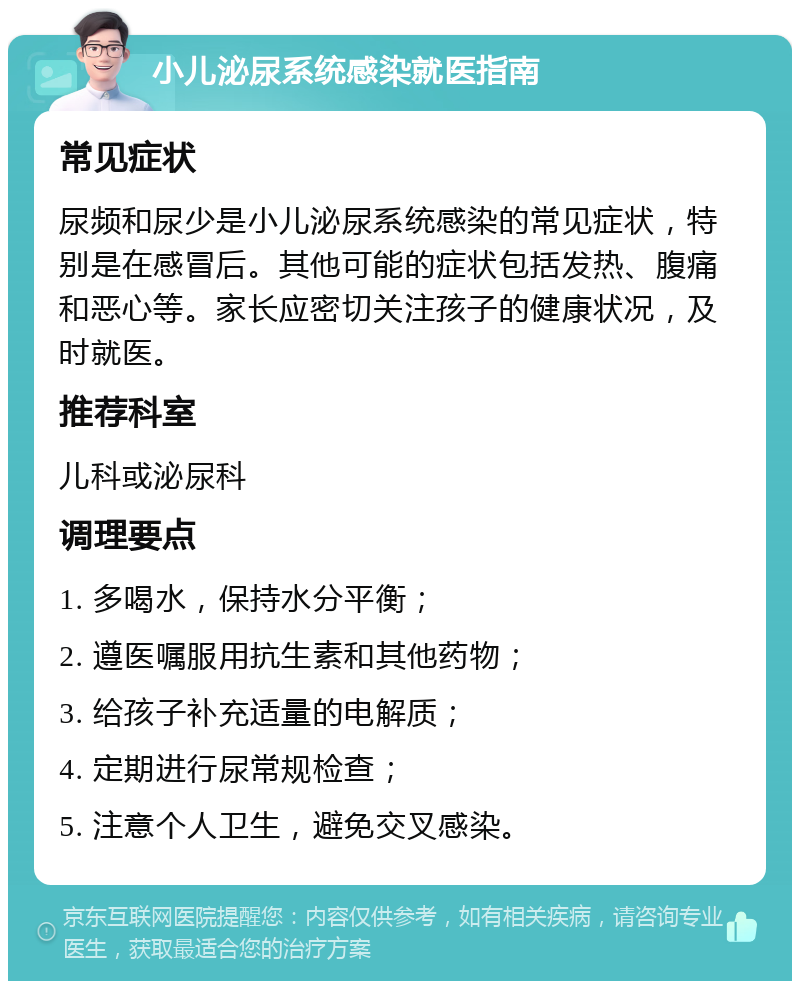 小儿泌尿系统感染就医指南 常见症状 尿频和尿少是小儿泌尿系统感染的常见症状，特别是在感冒后。其他可能的症状包括发热、腹痛和恶心等。家长应密切关注孩子的健康状况，及时就医。 推荐科室 儿科或泌尿科 调理要点 1. 多喝水，保持水分平衡； 2. 遵医嘱服用抗生素和其他药物； 3. 给孩子补充适量的电解质； 4. 定期进行尿常规检查； 5. 注意个人卫生，避免交叉感染。