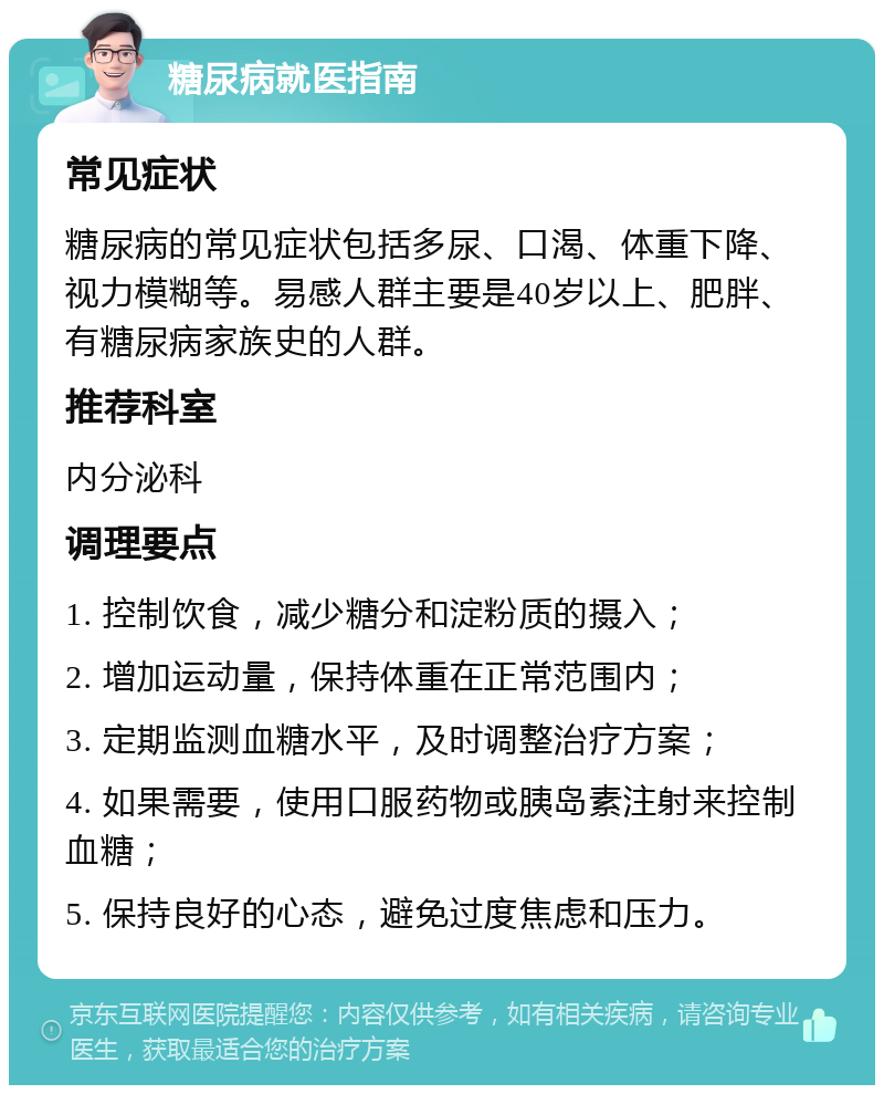 糖尿病就医指南 常见症状 糖尿病的常见症状包括多尿、口渴、体重下降、视力模糊等。易感人群主要是40岁以上、肥胖、有糖尿病家族史的人群。 推荐科室 内分泌科 调理要点 1. 控制饮食，减少糖分和淀粉质的摄入； 2. 增加运动量，保持体重在正常范围内； 3. 定期监测血糖水平，及时调整治疗方案； 4. 如果需要，使用口服药物或胰岛素注射来控制血糖； 5. 保持良好的心态，避免过度焦虑和压力。