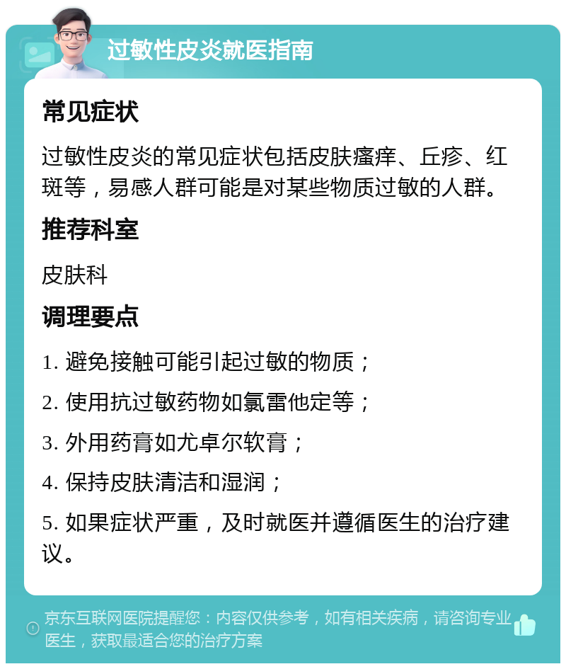 过敏性皮炎就医指南 常见症状 过敏性皮炎的常见症状包括皮肤瘙痒、丘疹、红斑等，易感人群可能是对某些物质过敏的人群。 推荐科室 皮肤科 调理要点 1. 避免接触可能引起过敏的物质； 2. 使用抗过敏药物如氯雷他定等； 3. 外用药膏如尤卓尔软膏； 4. 保持皮肤清洁和湿润； 5. 如果症状严重，及时就医并遵循医生的治疗建议。