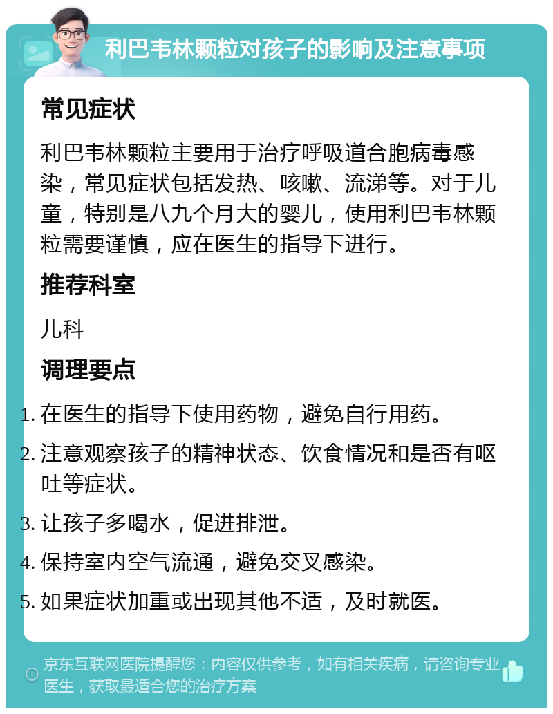 利巴韦林颗粒对孩子的影响及注意事项 常见症状 利巴韦林颗粒主要用于治疗呼吸道合胞病毒感染，常见症状包括发热、咳嗽、流涕等。对于儿童，特别是八九个月大的婴儿，使用利巴韦林颗粒需要谨慎，应在医生的指导下进行。 推荐科室 儿科 调理要点 在医生的指导下使用药物，避免自行用药。 注意观察孩子的精神状态、饮食情况和是否有呕吐等症状。 让孩子多喝水，促进排泄。 保持室内空气流通，避免交叉感染。 如果症状加重或出现其他不适，及时就医。