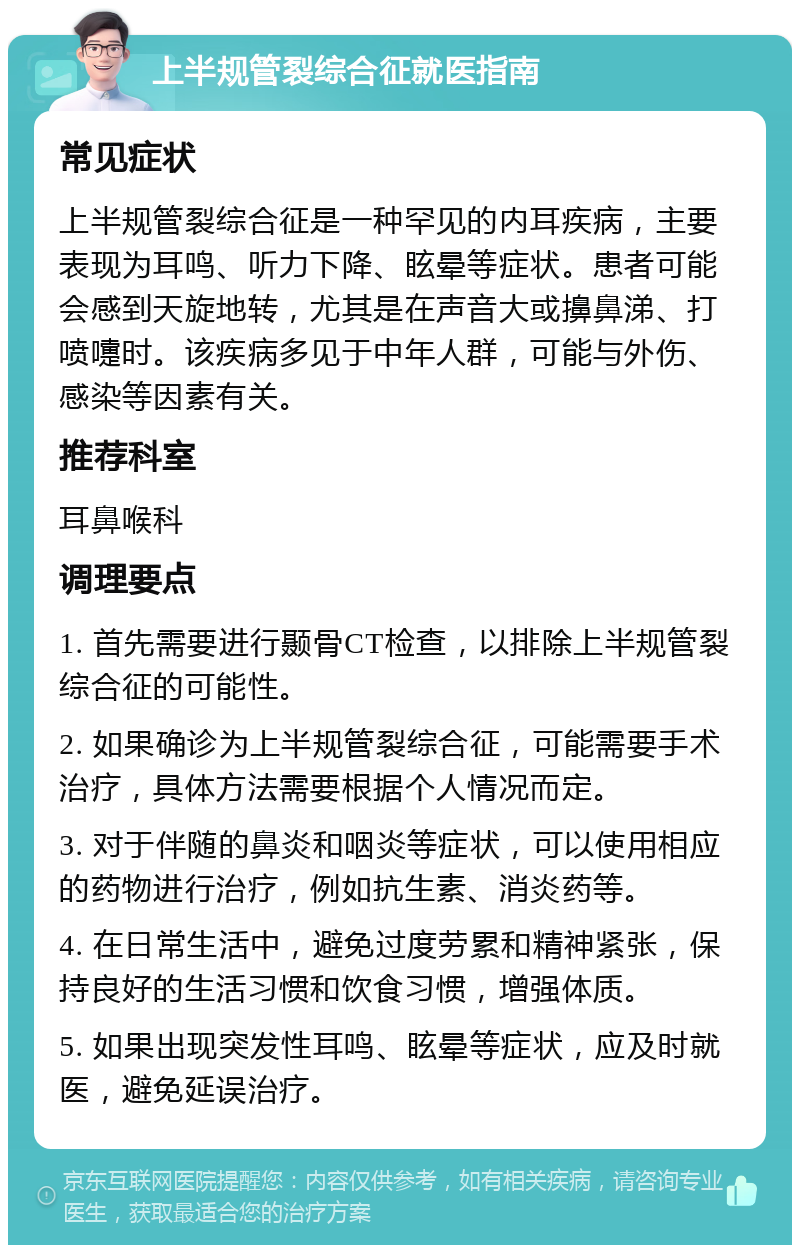 上半规管裂综合征就医指南 常见症状 上半规管裂综合征是一种罕见的内耳疾病，主要表现为耳鸣、听力下降、眩晕等症状。患者可能会感到天旋地转，尤其是在声音大或擤鼻涕、打喷嚏时。该疾病多见于中年人群，可能与外伤、感染等因素有关。 推荐科室 耳鼻喉科 调理要点 1. 首先需要进行颞骨CT检查，以排除上半规管裂综合征的可能性。 2. 如果确诊为上半规管裂综合征，可能需要手术治疗，具体方法需要根据个人情况而定。 3. 对于伴随的鼻炎和咽炎等症状，可以使用相应的药物进行治疗，例如抗生素、消炎药等。 4. 在日常生活中，避免过度劳累和精神紧张，保持良好的生活习惯和饮食习惯，增强体质。 5. 如果出现突发性耳鸣、眩晕等症状，应及时就医，避免延误治疗。