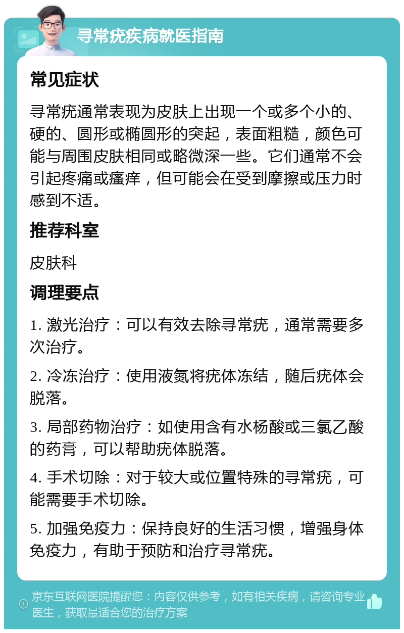 寻常疣疾病就医指南 常见症状 寻常疣通常表现为皮肤上出现一个或多个小的、硬的、圆形或椭圆形的突起，表面粗糙，颜色可能与周围皮肤相同或略微深一些。它们通常不会引起疼痛或瘙痒，但可能会在受到摩擦或压力时感到不适。 推荐科室 皮肤科 调理要点 1. 激光治疗：可以有效去除寻常疣，通常需要多次治疗。 2. 冷冻治疗：使用液氮将疣体冻结，随后疣体会脱落。 3. 局部药物治疗：如使用含有水杨酸或三氯乙酸的药膏，可以帮助疣体脱落。 4. 手术切除：对于较大或位置特殊的寻常疣，可能需要手术切除。 5. 加强免疫力：保持良好的生活习惯，增强身体免疫力，有助于预防和治疗寻常疣。