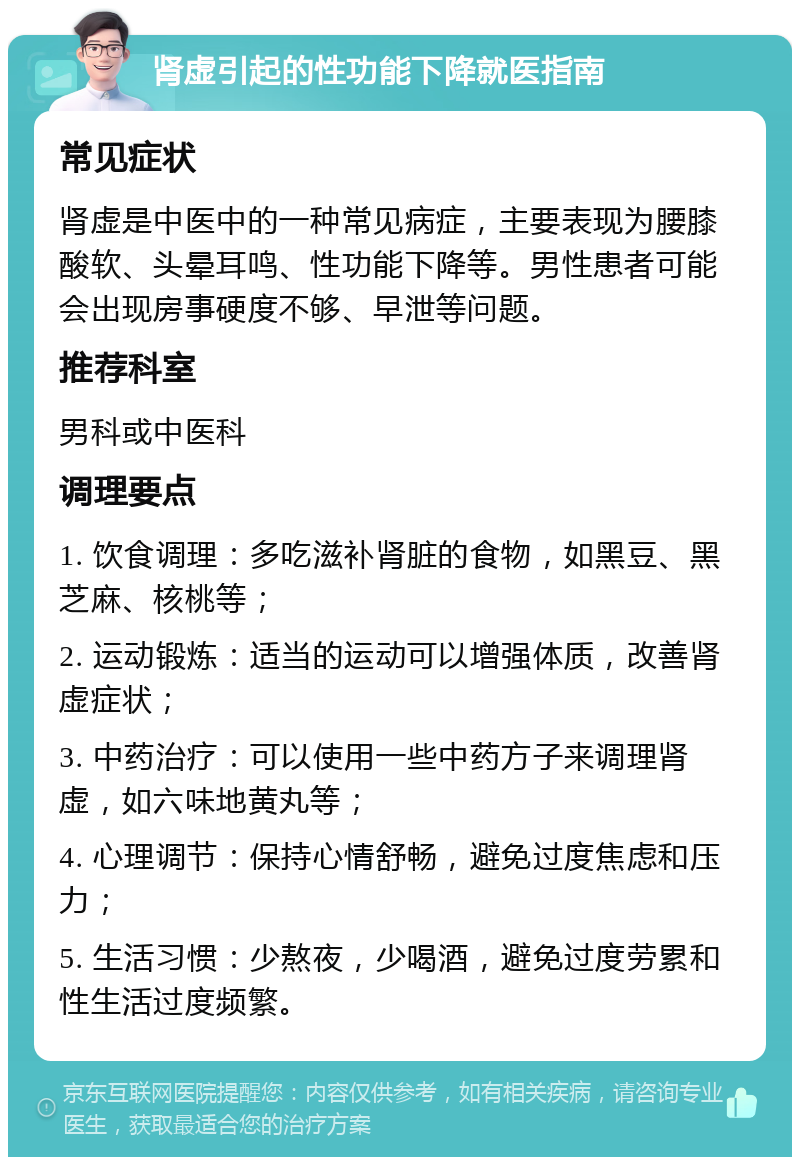 肾虚引起的性功能下降就医指南 常见症状 肾虚是中医中的一种常见病症，主要表现为腰膝酸软、头晕耳鸣、性功能下降等。男性患者可能会出现房事硬度不够、早泄等问题。 推荐科室 男科或中医科 调理要点 1. 饮食调理：多吃滋补肾脏的食物，如黑豆、黑芝麻、核桃等； 2. 运动锻炼：适当的运动可以增强体质，改善肾虚症状； 3. 中药治疗：可以使用一些中药方子来调理肾虚，如六味地黄丸等； 4. 心理调节：保持心情舒畅，避免过度焦虑和压力； 5. 生活习惯：少熬夜，少喝酒，避免过度劳累和性生活过度频繁。