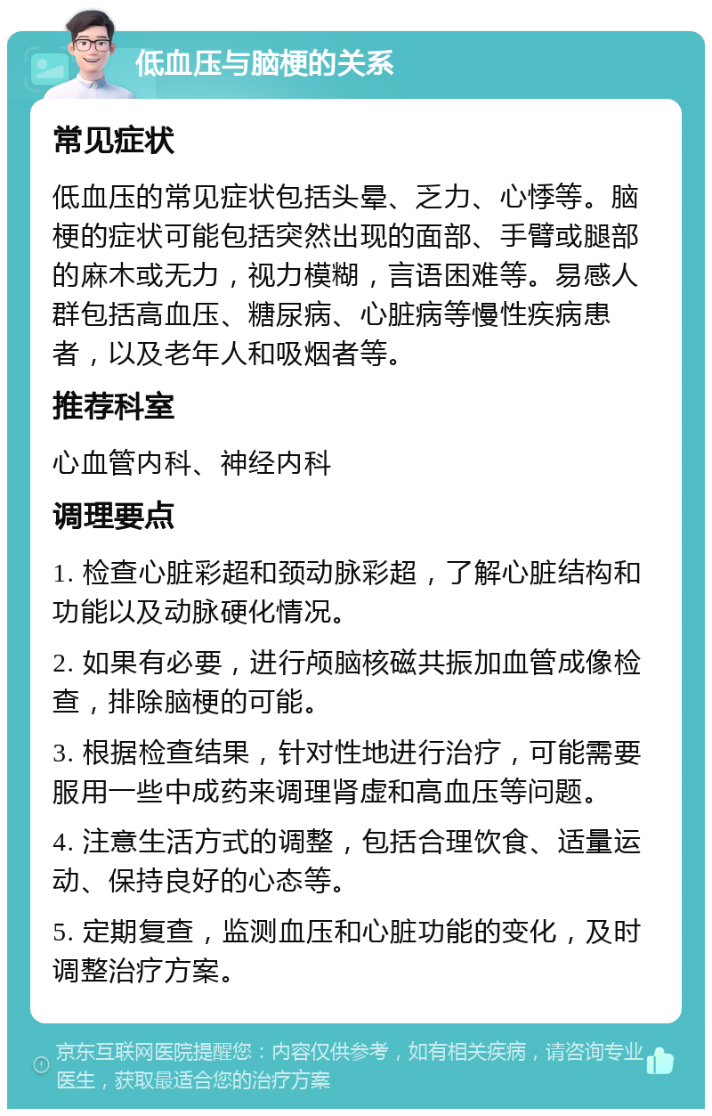 低血压与脑梗的关系 常见症状 低血压的常见症状包括头晕、乏力、心悸等。脑梗的症状可能包括突然出现的面部、手臂或腿部的麻木或无力，视力模糊，言语困难等。易感人群包括高血压、糖尿病、心脏病等慢性疾病患者，以及老年人和吸烟者等。 推荐科室 心血管内科、神经内科 调理要点 1. 检查心脏彩超和颈动脉彩超，了解心脏结构和功能以及动脉硬化情况。 2. 如果有必要，进行颅脑核磁共振加血管成像检查，排除脑梗的可能。 3. 根据检查结果，针对性地进行治疗，可能需要服用一些中成药来调理肾虚和高血压等问题。 4. 注意生活方式的调整，包括合理饮食、适量运动、保持良好的心态等。 5. 定期复查，监测血压和心脏功能的变化，及时调整治疗方案。