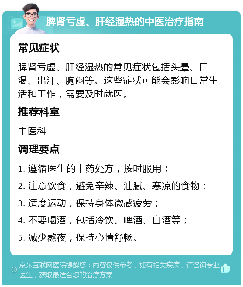 脾肾亏虚、肝经湿热的中医治疗指南 常见症状 脾肾亏虚、肝经湿热的常见症状包括头晕、口渴、出汗、胸闷等。这些症状可能会影响日常生活和工作，需要及时就医。 推荐科室 中医科 调理要点 1. 遵循医生的中药处方，按时服用； 2. 注意饮食，避免辛辣、油腻、寒凉的食物； 3. 适度运动，保持身体微感疲劳； 4. 不要喝酒，包括冷饮、啤酒、白酒等； 5. 减少熬夜，保持心情舒畅。