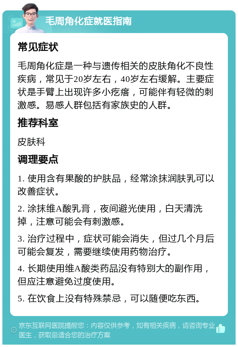 毛周角化症就医指南 常见症状 毛周角化症是一种与遗传相关的皮肤角化不良性疾病，常见于20岁左右，40岁左右缓解。主要症状是手臂上出现许多小疙瘩，可能伴有轻微的刺激感。易感人群包括有家族史的人群。 推荐科室 皮肤科 调理要点 1. 使用含有果酸的护肤品，经常涂抹润肤乳可以改善症状。 2. 涂抹维A酸乳膏，夜间避光使用，白天清洗掉，注意可能会有刺激感。 3. 治疗过程中，症状可能会消失，但过几个月后可能会复发，需要继续使用药物治疗。 4. 长期使用维A酸类药品没有特别大的副作用，但应注意避免过度使用。 5. 在饮食上没有特殊禁忌，可以随便吃东西。