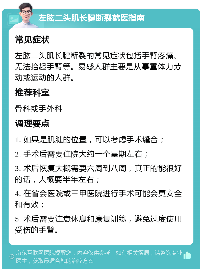 左肱二头肌长腱断裂就医指南 常见症状 左肱二头肌长腱断裂的常见症状包括手臂疼痛、无法抬起手臂等。易感人群主要是从事重体力劳动或运动的人群。 推荐科室 骨科或手外科 调理要点 1. 如果是肌腱的位置，可以考虑手术缝合； 2. 手术后需要住院大约一个星期左右； 3. 术后恢复大概需要六周到八周，真正的能很好的话，大概要半年左右； 4. 在省会医院或三甲医院进行手术可能会更安全和有效； 5. 术后需要注意休息和康复训练，避免过度使用受伤的手臂。