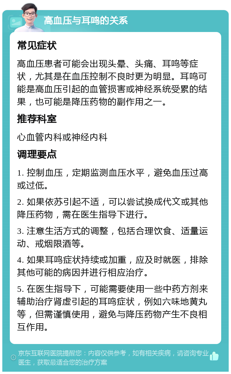 高血压与耳鸣的关系 常见症状 高血压患者可能会出现头晕、头痛、耳鸣等症状，尤其是在血压控制不良时更为明显。耳鸣可能是高血压引起的血管损害或神经系统受累的结果，也可能是降压药物的副作用之一。 推荐科室 心血管内科或神经内科 调理要点 1. 控制血压，定期监测血压水平，避免血压过高或过低。 2. 如果依苏引起不适，可以尝试换成代文或其他降压药物，需在医生指导下进行。 3. 注意生活方式的调整，包括合理饮食、适量运动、戒烟限酒等。 4. 如果耳鸣症状持续或加重，应及时就医，排除其他可能的病因并进行相应治疗。 5. 在医生指导下，可能需要使用一些中药方剂来辅助治疗肾虚引起的耳鸣症状，例如六味地黄丸等，但需谨慎使用，避免与降压药物产生不良相互作用。