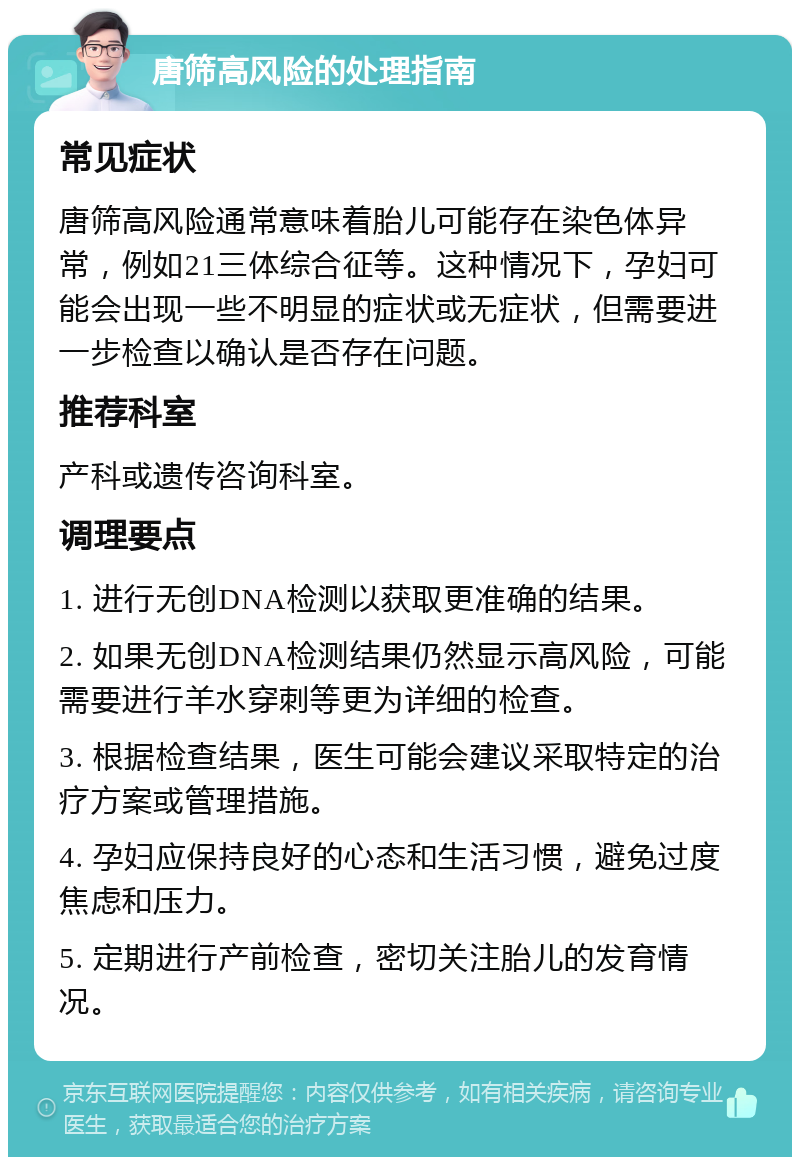 唐筛高风险的处理指南 常见症状 唐筛高风险通常意味着胎儿可能存在染色体异常，例如21三体综合征等。这种情况下，孕妇可能会出现一些不明显的症状或无症状，但需要进一步检查以确认是否存在问题。 推荐科室 产科或遗传咨询科室。 调理要点 1. 进行无创DNA检测以获取更准确的结果。 2. 如果无创DNA检测结果仍然显示高风险，可能需要进行羊水穿刺等更为详细的检查。 3. 根据检查结果，医生可能会建议采取特定的治疗方案或管理措施。 4. 孕妇应保持良好的心态和生活习惯，避免过度焦虑和压力。 5. 定期进行产前检查，密切关注胎儿的发育情况。