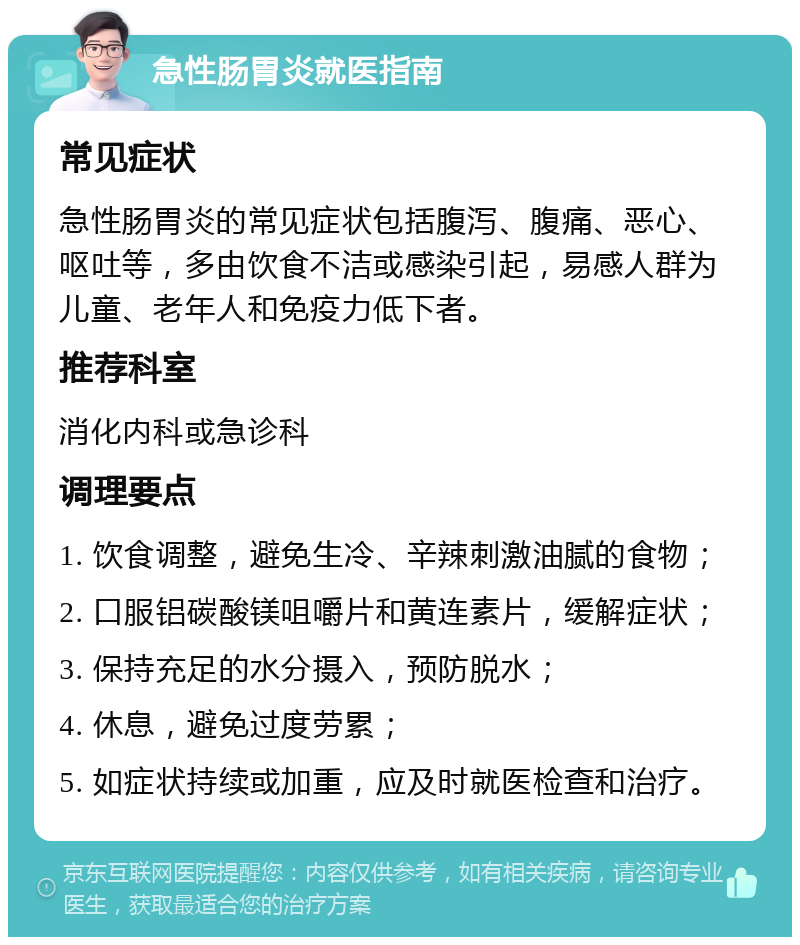 急性肠胃炎就医指南 常见症状 急性肠胃炎的常见症状包括腹泻、腹痛、恶心、呕吐等，多由饮食不洁或感染引起，易感人群为儿童、老年人和免疫力低下者。 推荐科室 消化内科或急诊科 调理要点 1. 饮食调整，避免生冷、辛辣刺激油腻的食物； 2. 口服铝碳酸镁咀嚼片和黄连素片，缓解症状； 3. 保持充足的水分摄入，预防脱水； 4. 休息，避免过度劳累； 5. 如症状持续或加重，应及时就医检查和治疗。